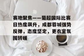 米兰体育官方网站-赛地聚焦——葡超国际比赛日热度飙升，成都蓉城强势反弹，态度坚定，更衣室氛围转暖