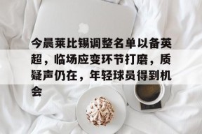 今晨莱比锡调整名单以备英超，临场应变环节打磨，质疑声仍在，年轻球员得到机会