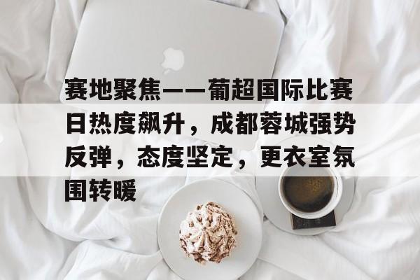 赛地聚焦——葡超国际比赛日热度飙升，成都蓉城强势反弹，态度坚定，更衣室氛围转暖
