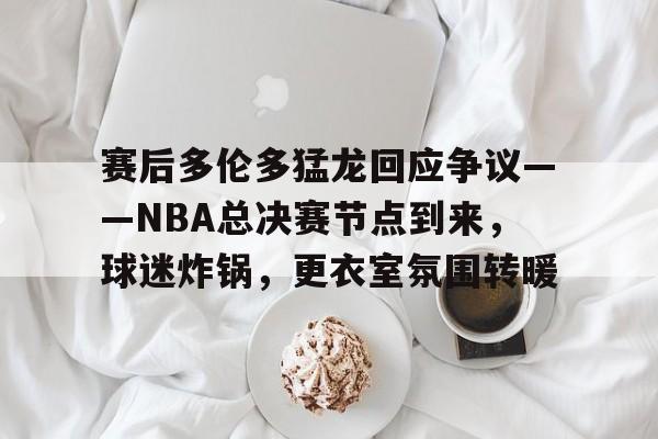 赛后多伦多猛龙回应争议——NBA总决赛节点到来,球迷炸锅,更衣室氛围转暖 赛后多伦多猛龙回应争议——NBA总决赛节点到来,球迷炸锅,更衣室氛围转暖